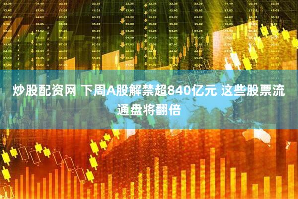 炒股配资网 下周A股解禁超840亿元 这些股票流通盘将翻倍