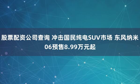 股票配资公司查询 冲击国民纯电SUV市场 东风纳米06预售8.99万元起