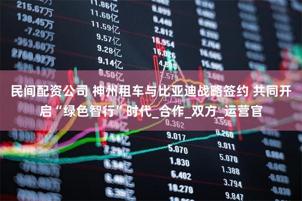 民间配资公司 神州租车与比亚迪战略签约 共同开启“绿色智行”时代_合作_双方_运营官