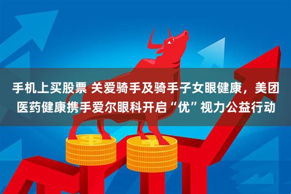 手机上买股票 关爱骑手及骑手子女眼健康，美团医药健康携手爱尔眼科开启“优”视力公益行动