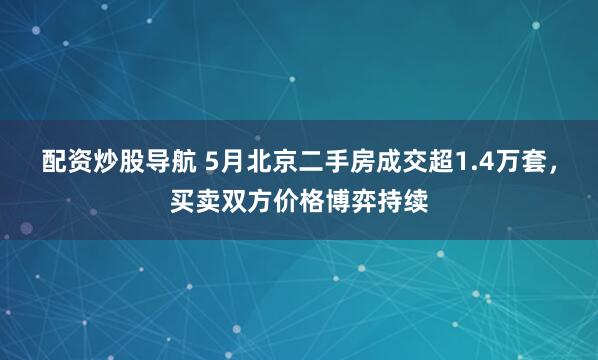 配资炒股导航 5月北京二手房成交超1.4万套，买卖双方价格博弈持续