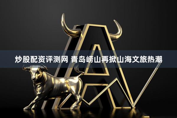 炒股配资评测网 青岛崂山再掀山海文旅热潮