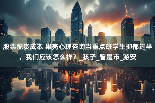 股票配资成本 果壳心理咨询当重点班学生抑郁过半，我们应该怎么样？_孩子_曾是市_游安