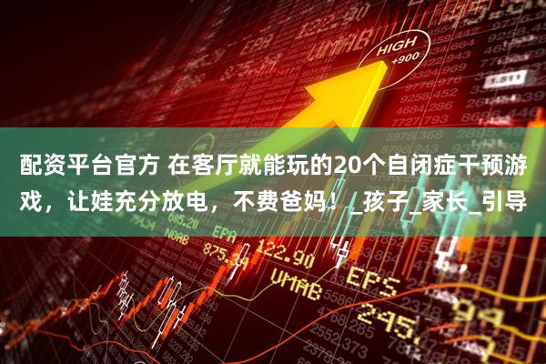 配资平台官方 在客厅就能玩的20个自闭症干预游戏，让娃充分放电，不费爸妈！_孩子_家长_引导
