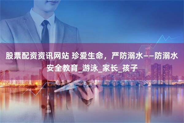 股票配资资讯网站 珍爱生命，严防溺水——防溺水安全教育_游泳_家长_孩子