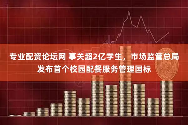 专业配资论坛网 事关超2亿学生，市场监管总局发布首个校园配餐服务管理国标