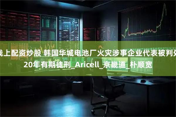 线上配资炒股 韩国华城电池厂火灾涉事企业代表被判处20年有期徒刑_Aricell_京畿道_朴顺宽