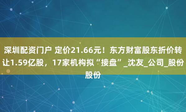 深圳配资门户 定价21.66元！东方财富股东折价转让1.59亿股，17家机构拟“接盘”_沈友_公司_股份