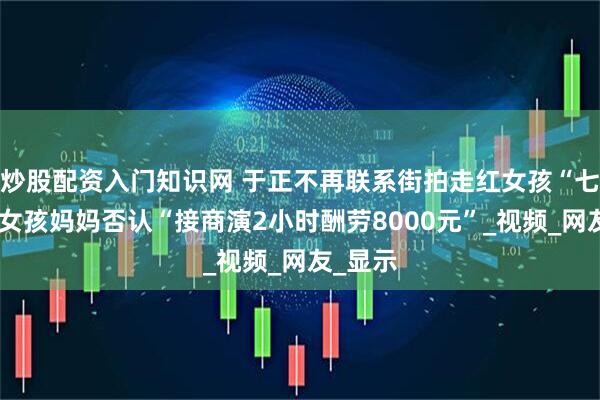 炒股配资入门知识网 于正不再联系街拍走红女孩“七七”，女孩妈妈否认“接商演2小时酬劳8000元”_视频_网友_显示
