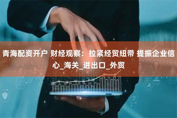 青海配资开户 财经观察：拉紧经贸纽带 提振企业信心_海关_进出口_外贸