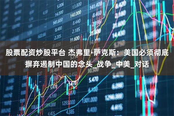 股票配资炒股平台 杰弗里·萨克斯：美国必须彻底摒弃遏制中国的念头_战争_中美_对话