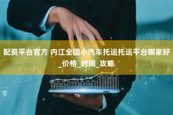 配资平台官方 内江全国小汽车托运托运平台哪家好_价格_时间_攻略