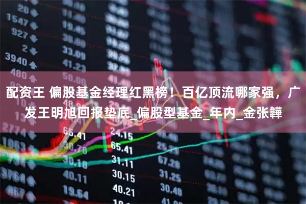 配资王 偏股基金经理红黑榜！百亿顶流哪家强，广发王明旭回报垫底_偏股型基金_年内_金张韡