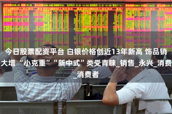 今日股票配资平台 白银价格创近13年新高 饰品销量大增 “小克重”“新中式”类受青睐_销售_永兴_消费者