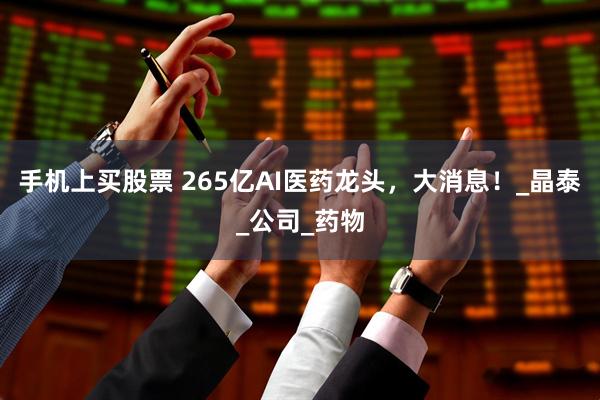 手机上买股票 265亿AI医药龙头，大消息！_晶泰_公司_药物