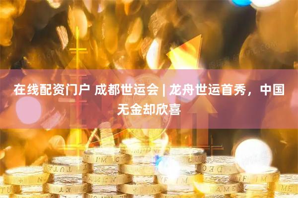 在线配资门户 成都世运会 | 龙舟世运首秀，中国无金却欣喜