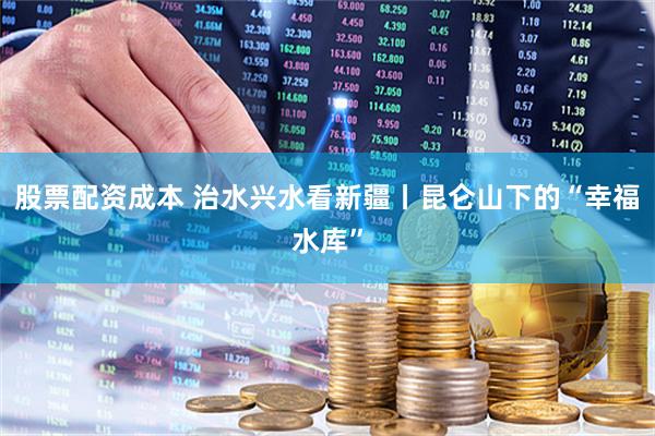 股票配资成本 治水兴水看新疆丨昆仑山下的“幸福水库”