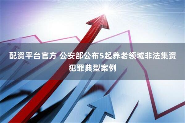 配资平台官方 公安部公布5起养老领域非法集资犯罪典型案例
