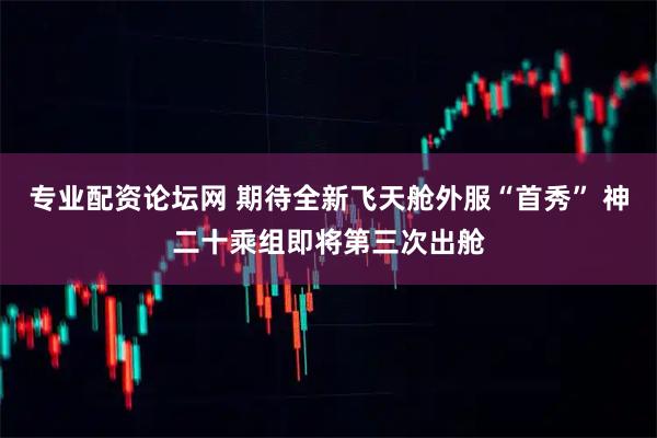 专业配资论坛网 期待全新飞天舱外服“首秀” 神二十乘组即将第三次出舱
