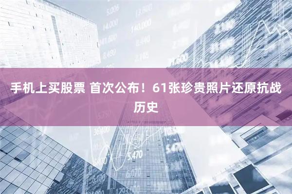 手机上买股票 首次公布！61张珍贵照片还原抗战历史