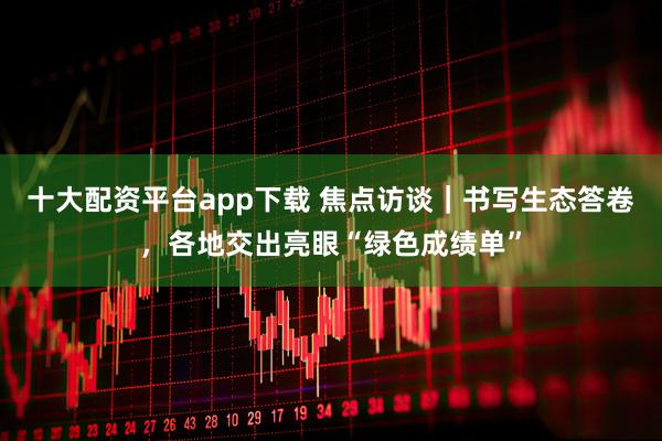 十大配资平台app下载 焦点访谈｜书写生态答卷，各地交出亮眼“绿色成绩单”