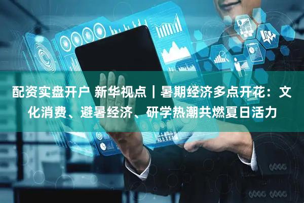 配资实盘开户 新华视点｜暑期经济多点开花：文化消费、避暑经济、研学热潮共燃夏日活力