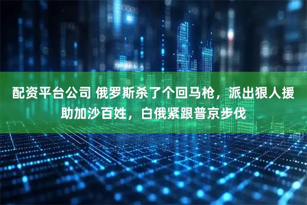 配资平台公司 俄罗斯杀了个回马枪，派出狠人援助加沙百姓，白俄紧跟普京步伐
