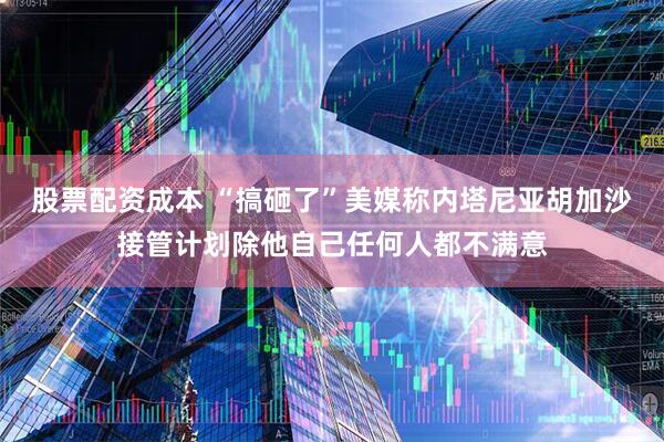 股票配资成本 “搞砸了”美媒称内塔尼亚胡加沙接管计划除他自己任何人都不满意