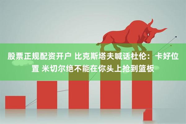股票正规配资开户 比克斯塔夫喊话杜伦：卡好位置 米切尔绝不能在你头上抢到篮板