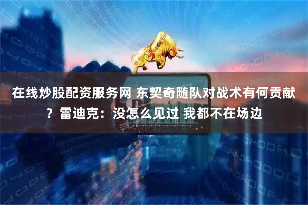 在线炒股配资服务网 东契奇随队对战术有何贡献？雷迪克：没怎么见过 我都不在场边