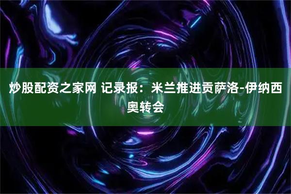 炒股配资之家网 记录报：米兰推进贡萨洛-伊纳西奥转会
