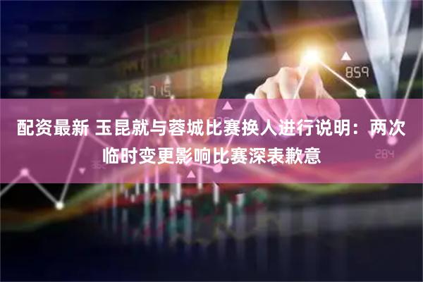 配资最新 玉昆就与蓉城比赛换人进行说明：两次临时变更影响比赛深表歉意