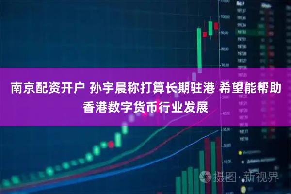 南京配资开户 孙宇晨称打算长期驻港 希望能帮助香港数字货币行业发展